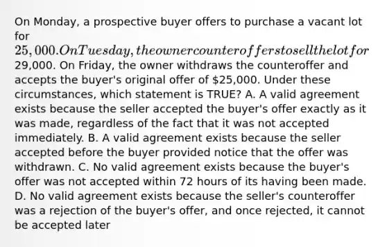 On Monday, a prospective buyer offers to purchase a vacant lot for 25,000. On Tuesday, the owner counteroffers to sell the lot for29,000. On Friday, the owner withdraws the counteroffer and accepts the buyer's original offer of 25,000. Under these circumstances, which statement is TRUE? A. A valid agreement exists because the seller accepted the buyer's offer exactly as it was made, regardless of the fact that it was not accepted immediately. B. A valid agreement exists because the seller accepted before the buyer provided notice that the offer was withdrawn. C. No valid agreement exists because the buyer's offer was not accepted within 72 hours of its having been made. D. No valid agreement exists because the seller's counteroffer was a rejection of the buyer's offer, and once rejected, it cannot be accepted later