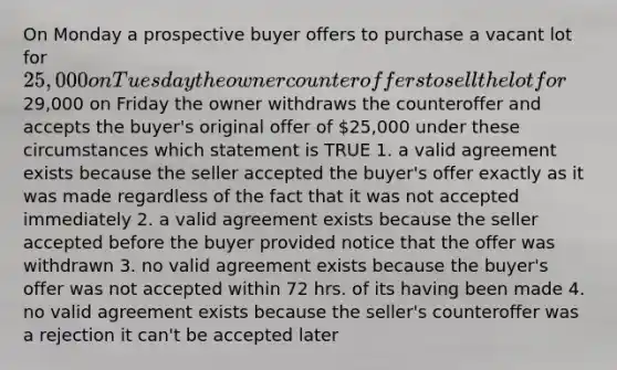 On Monday a prospective buyer offers to purchase a vacant lot for 25,000 on Tuesday the owner counteroffers to sell the lot for29,000 on Friday the owner withdraws the counteroffer and accepts the buyer's original offer of 25,000 under these circumstances which statement is TRUE 1. a valid agreement exists because the seller accepted the buyer's offer exactly as it was made regardless of the fact that it was not accepted immediately 2. a valid agreement exists because the seller accepted before the buyer provided notice that the offer was withdrawn 3. no valid agreement exists because the buyer's offer was not accepted within 72 hrs. of its having been made 4. no valid agreement exists because the seller's counteroffer was a rejection it can't be accepted later