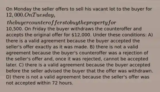 On Monday the seller offers to sell his vacant lot to the buyer for 12,000. On Tuesday, the buyer counteroffers to buy the property for10,500. On Friday the buyer withdraws the counteroffer and accepts the original offer for 12,000. Under these conditions: A) there is a valid agreement because the buyer accepted the seller's offer exactly as it was made. B) there is not a valid agreement because the buyer's counteroffer was a rejection of the seller's offer and, once it was rejected, cannot be accepted later. C) there is a valid agreement because the buyer accepted before the seller advised the buyer that the offer was withdrawn. D) there is not a valid agreement because the seller's offer was not accepted within 72 hours.