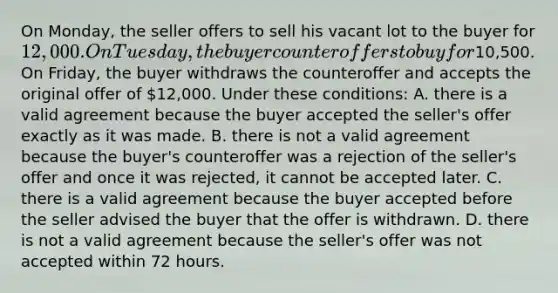 On Monday, the seller offers to sell his vacant lot to the buyer for 12,000. On Tuesday, the buyer counteroffers to buy for10,500. On Friday, the buyer withdraws the counteroffer and accepts the original offer of 12,000. Under these conditions: A. there is a valid agreement because the buyer accepted the seller's offer exactly as it was made. B. there is not a valid agreement because the buyer's counteroffer was a rejection of the seller's offer and once it was rejected, it cannot be accepted later. C. there is a valid agreement because the buyer accepted before the seller advised the buyer that the offer is withdrawn. D. there is not a valid agreement because the seller's offer was not accepted within 72 hours.