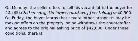 On Monday, the seller offers to sell his vacant lot to the buyer for 42,000. On Tuesday, the buyer counteroffers to buy for40,500. On Friday, the buyer learns that several other prospects may be making offers on the property, so he withdraws the counteroffer and agrees to the original asking price of 42,000. Under these conditions, there is: