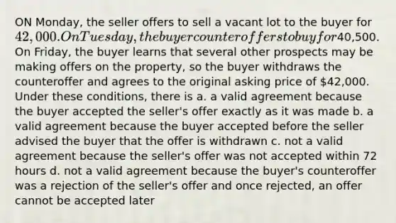 ON Monday, the seller offers to sell a vacant lot to the buyer for 42,000. On Tuesday, the buyer counteroffers to buy for40,500. On Friday, the buyer learns that several other prospects may be making offers on the property, so the buyer withdraws the counteroffer and agrees to the original asking price of 42,000. Under these conditions, there is a. a valid agreement because the buyer accepted the seller's offer exactly as it was made b. a valid agreement because the buyer accepted before the seller advised the buyer that the offer is withdrawn c. not a valid agreement because the seller's offer was not accepted within 72 hours d. not a valid agreement because the buyer's counteroffer was a rejection of the seller's offer and once rejected, an offer cannot be accepted later