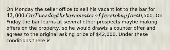 On Monday the seller office to sell his vacant lot to the bar for 42,000. On Tuesday the bar counter offers to buy for40,500. On Friday the bar learns at several other prospects maybe making offers on the property, so he would drawls a counter offer and agrees to the original asking price of 42,000. Under these conditions there is