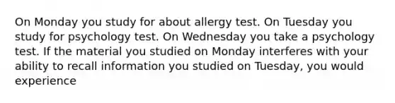 On Monday you study for about allergy test. On Tuesday you study for psychology test. On Wednesday you take a psychology test. If the material you studied on Monday interferes with your ability to recall information you studied on Tuesday, you would experience