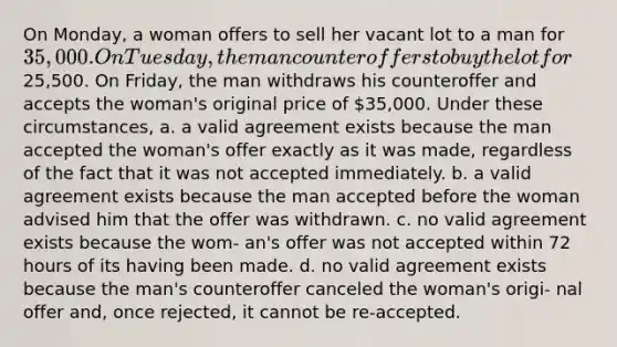 On Monday, a woman offers to sell her vacant lot to a man for 35,000. On Tuesday, the man counteroffers to buy the lot for25,500. On Friday, the man withdraws his counteroffer and accepts the woman's original price of 35,000. Under these circumstances, a. a valid agreement exists because the man accepted the woman's offer exactly as it was made, regardless of the fact that it was not accepted immediately. b. a valid agreement exists because the man accepted before the woman advised him that the offer was withdrawn. c. no valid agreement exists because the wom- an's offer was not accepted within 72 hours of its having been made. d. no valid agreement exists because the man's counteroffer canceled the woman's origi- nal offer and, once rejected, it cannot be re-accepted.