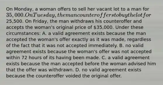 On Monday, a woman offers to sell her vacant lot to a man for 35,000. On Tuesday, the man counteroffers to buy the lot for25,500. On Friday, the man withdraws his counteroffer and accepts the woman's original price of 35,000. Under these circumstances: A. a valid agreement exists because the man accepted the woman's offer exactly as it was made, regardless of the fact that it was not accepted immediately. B. no valid agreement exists because the woman's offer was not accepted within 72 hours of its having been made. C. a valid agreement exists because the man accepted before the woman advised him that the offer was withdrawn. D. no valid agreement exists because the counteroffer voided the original offer.