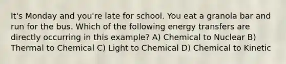 It's Monday and you're late for school. You eat a granola bar and run for the bus. Which of the following energy transfers are directly occurring in this example? A) Chemical to Nuclear B) Thermal to Chemical C) Light to Chemical D) Chemical to Kinetic