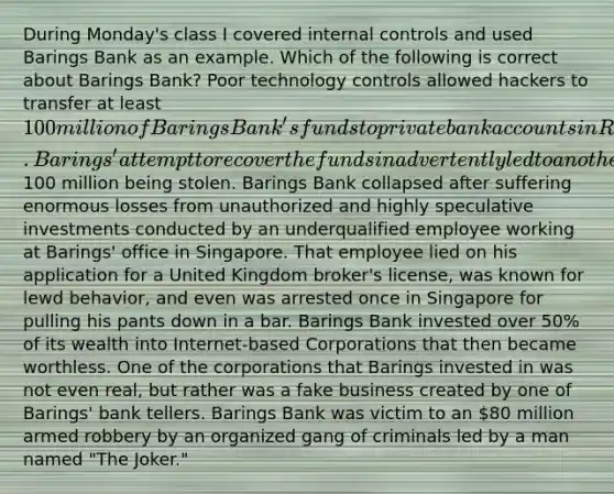 During Monday's class I covered internal controls and used Barings Bank as an example. Which of the following is correct about Barings Bank? Poor technology controls allowed hackers to transfer at least 100 million of Barings Bank's funds to private bank accounts in Russia. Barings' attempt to recover the funds inadvertently led to another100 million being stolen. Barings Bank collapsed after suffering enormous losses from unauthorized and highly speculative investments conducted by an underqualified employee working at Barings' office in Singapore. That employee lied on his application for a United Kingdom broker's license, was known for lewd behavior, and even was arrested once in Singapore for pulling his pants down in a bar. Barings Bank invested over 50% of its wealth into Internet-based Corporations that then became worthless. One of the corporations that Barings invested in was not even real, but rather was a fake business created by one of Barings' bank tellers. Barings Bank was victim to an 80 million armed robbery by an organized gang of criminals led by a man named "The Joker."