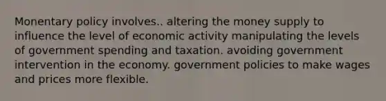 Monentary policy involves.. altering the money supply to influence the level of economic activity manipulating the levels of government spending and taxation. avoiding government intervention in the economy. government policies to make wages and prices more flexible.