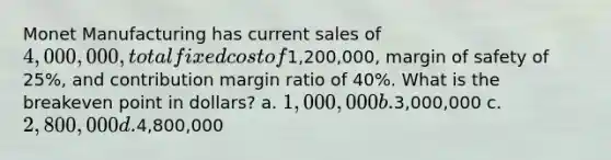 Monet Manufacturing has current sales of 4,000,000, total fixed cost of1,200,000, <a href='https://www.questionai.com/knowledge/kzdyOdD4hN-margin-of-safety' class='anchor-knowledge'>margin of safety</a> of 25%, and contribution margin ratio of 40%. What is the breakeven point in dollars? a. 1,000,000 b.3,000,000 c. 2,800,000 d.4,800,000