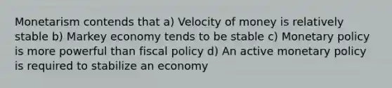 Monetarism contends that a) Velocity of money is relatively stable b) Markey economy tends to be stable c) Monetary policy is more powerful than fiscal policy d) An active monetary policy is required to stabilize an economy