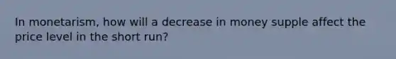 In monetarism, how will a decrease in money supple affect the price level in the short run?