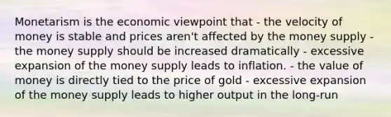 Monetarism is the economic viewpoint that - the velocity of money is stable and prices aren't affected by the money supply - the money supply should be increased dramatically - excessive expansion of the money supply leads to inflation. - the value of money is directly tied to the price of gold - excessive expansion of the money supply leads to higher output in the long-run