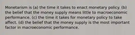 Monetarism is (a) the time it takes to enact monetary policy. (b) the belief that the money supply means little to macroeconomic performance. (c) the time it takes for monetary policy to take affect. (d) the belief that the money supply is the most important factor in macroeconomic performance.