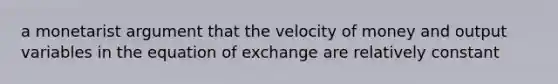 a monetarist argument that the velocity of money and output variables in the equation of exchange are relatively constant