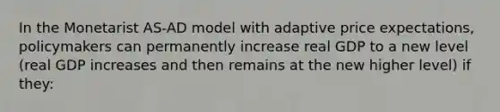 In the Monetarist AS-AD model with adaptive price expectations, policymakers can permanently increase real GDP to a new level (real GDP increases and then remains at the new higher level) if they: