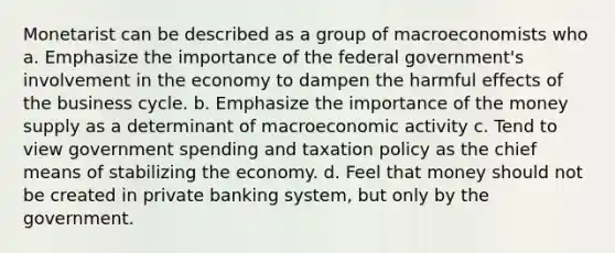 Monetarist can be described as a group of macroeconomists who a. Emphasize the importance of the federal government's involvement in the economy to dampen the harmful effects of the business cycle. b. Emphasize the importance of the money supply as a determinant of macroeconomic activity c. Tend to view government spending and taxation policy as the chief means of stabilizing the economy. d. Feel that money should not be created in private banking system, but only by the government.