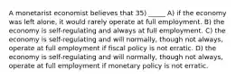 A monetarist economist believes that 35) _____ A) if the economy was left alone, it would rarely operate at full employment. B) the economy is self-regulating and always at full employment. C) the economy is self-regulating and will normally, though not always, operate at full employment if fiscal policy is not erratic. D) the economy is self-regulating and will normally, though not always, operate at full employment if monetary policy is not erratic.