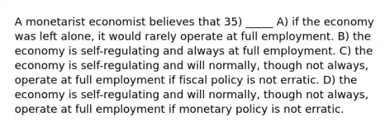 A monetarist economist believes that 35) _____ A) if the economy was left alone, it would rarely operate at full employment. B) the economy is self-regulating and always at full employment. C) the economy is self-regulating and will normally, though not always, operate at full employment if fiscal policy is not erratic. D) the economy is self-regulating and will normally, though not always, operate at full employment if monetary policy is not erratic.