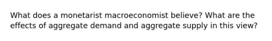 What does a monetarist macroeconomist believe? What are the effects of aggregate demand and aggregate supply in this view?