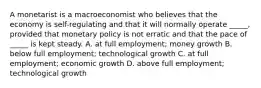 A monetarist is a macroeconomist who believes that the economy is self-regulating and that it will normally operate _____, provided that monetary policy is not erratic and that the pace of _____ is kept steady. A. at full employment; money growth B. below full employment; technological growth C. at full employment; economic growth D. above full employment; technological growth