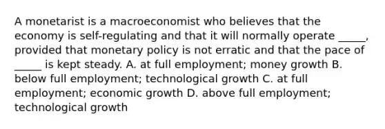 A monetarist is a macroeconomist who believes that the economy is self-regulating and that it will normally operate _____, provided that monetary policy is not erratic and that the pace of _____ is kept steady. A. at full employment; money growth B. below full employment; technological growth C. at full employment; economic growth D. above full employment; technological growth