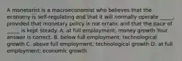 A monetarist is a macroeconomist who believes that the economy is​ self-regulating and that it will normally operate​ _____, provided that monetary policy is not erratic and that the pace of​ _____ is kept steady. A. at full​ employment; money growth Your answer is correct. B. below full​ employment; technological growth C. above full​ employment; technological growth D. at full​ employment; economic growth