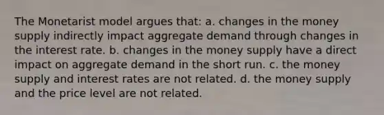 The Monetarist model argues that: a. changes in the money supply indirectly impact aggregate demand through changes in the interest rate. b. changes in the money supply have a direct impact on aggregate demand in the short run. c. the money supply and interest rates are not related. d. the money supply and the price level are not related.