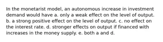 In the monetarist model, an autonomous increase in investment demand would have a. only a weak effect on the level of output. b. a strong positive effect on the level of output. c. no effect on the interest rate. d. stronger effects on output if financed with increases in the money supply. e. both a and d.