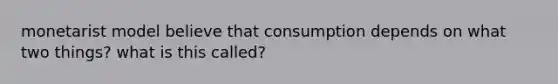 monetarist model believe that consumption depends on what two things? what is this called?