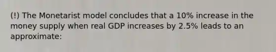 (!) The Monetarist model concludes that a 10% increase in the money supply when real GDP increases by 2.5% leads to an approximate: