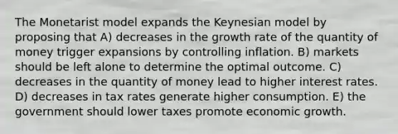 The Monetarist model expands the Keynesian model by proposing that A) decreases in the growth rate of the quantity of money trigger expansions by controlling inflation. B) markets should be left alone to determine the optimal outcome. C) decreases in the quantity of money lead to higher interest rates. D) decreases in tax rates generate higher consumption. E) the government should lower taxes promote economic growth.