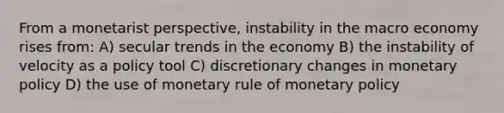 From a monetarist perspective, instability in the macro economy rises from: A) secular trends in the economy B) the instability of velocity as a policy tool C) discretionary changes in monetary policy D) the use of monetary rule of monetary policy