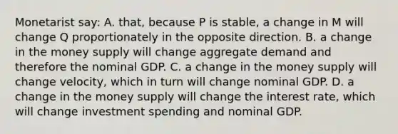 Monetarist say: A. that, because P is stable, a change in M will change Q proportionately in the opposite direction. B. a change in the money supply will change aggregate demand and therefore the nominal GDP. C. a change in the money supply will change velocity, which in turn will change nominal GDP. D. a change in the money supply will change the interest rate, which will change investment spending and nominal GDP.