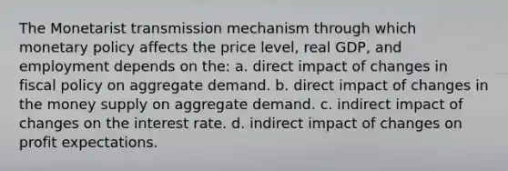 The Monetarist transmission mechanism through which monetary policy affects the price level, real GDP, and employment depends on the: a. direct impact of changes in fiscal policy on aggregate demand. b. direct impact of changes in the money supply on aggregate demand. c. indirect impact of changes on the interest rate. d. indirect impact of changes on profit expectations.