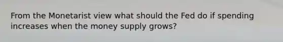 From the Monetarist view what should the Fed do if spending increases when the money supply grows?