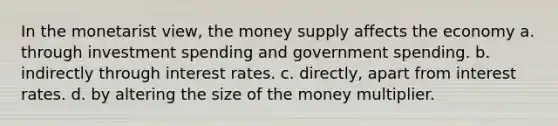 In the monetarist view, the money supply affects the economy a. through investment spending and government spending. b. indirectly through interest rates. c. directly, apart from interest rates. d. by altering the size of the money multiplier.