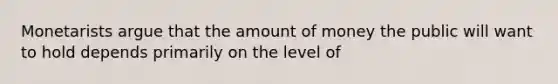 Monetarists argue that the amount of money the public will want to hold depends primarily on the level of