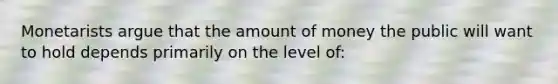 Monetarists argue that the amount of money the public will want to hold depends primarily on the level of: