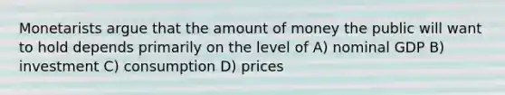 Monetarists argue that the amount of money the public will want to hold depends primarily on the level of A) nominal GDP B) investment C) consumption D) prices