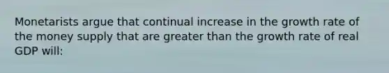 Monetarists argue that continual increase in the growth rate of the money supply that are greater than the growth rate of real GDP will: