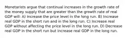 Monetarists argue that continual increases in the growth rate of the money supply that are greater than the growth rate of real GDP will: A) Increase the price level in the long run. B) Increase real GDP in the short run and in the long run. C) Increase real GDP without affecting the price level in the long run. D) Decrease real GDP in the short run but increase real GDP in the long run.