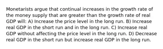 Monetarists argue that continual increases in the growth rate of the money supply that are greater than the growth rate of real GDP will: A) Increase the price level in the long run. B) Increase real GDP in the short run and in the long run. C) Increase real GDP without affecting the price level in the long run. D) Decrease real GDP in the short run but increase real GDP in the long run.