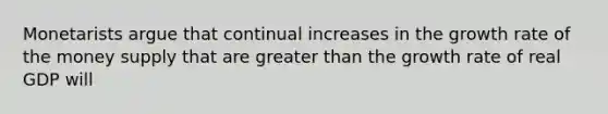 Monetarists argue that continual increases in the growth rate of the money supply that are greater than the growth rate of real GDP will