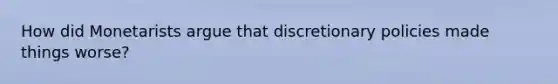 How did Monetarists argue that discretionary policies made things worse?