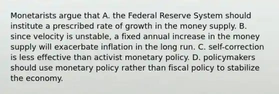 Monetarists argue that A. the Federal Reserve System should institute a prescribed rate of growth in the money supply. B. since velocity is unstable, a fixed annual increase in the money supply will exacerbate inflation in the long run. C. self-correction is less effective than activist monetary policy. D. policymakers should use monetary policy rather than fiscal policy to stabilize the economy.