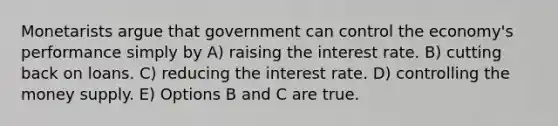 Monetarists argue that government can control the economy's performance simply by A) raising the interest rate. B) cutting back on loans. C) reducing the interest rate. D) controlling the money supply. E) Options B and C are true.