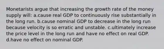 Monetarists argue that increasing the growth rate of the money supply will: a.cause real GDP to continuously rise substantially in the long run. b.cause nominal GDP to decrease in the long run because velocity is so erratic and unstable. c.ultimately increase the price level in the long run and have no effect on real GDP. d.have no effect on nominal GDP.