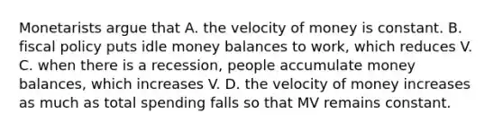 Monetarists argue that A. the velocity of money is constant. B. fiscal policy puts idle money balances to work, which reduces V. C. when there is a recession, people accumulate money balances, which increases V. D. the velocity of money increases as much as total spending falls so that MV remains constant.