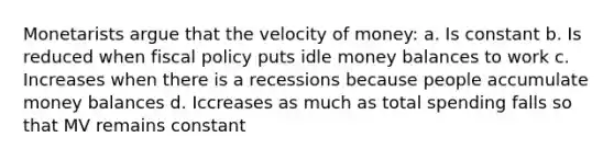 Monetarists argue that the velocity of money: a. Is constant b. Is reduced when <a href='https://www.questionai.com/knowledge/kPTgdbKdvz-fiscal-policy' class='anchor-knowledge'>fiscal policy</a> puts idle money balances to work c. Increases when there is a recessions because people accumulate money balances d. Iccreases as much as total spending falls so that MV remains constant